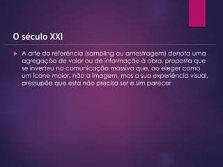  A arte da referência (sampling ou amostragem) denota uma
agregação de valor ou de informação à obra, proposta que
se inverteu na comunicação massiva que, ao eleger como
um ícone maior, não a imagem, mas a sua experiência visual,
pressupõe que esta não precisa ser e sim parecer
O século XXI
 