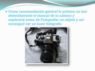  Como recomendación general lo primero es leer
detenidamente el manual de tu cámara y
explorarla antes de Fotografiar un objeto y asi
conseguir ser un buen fotógrafo.
 