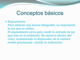 Conceptos básicos
 Exposímetro
Para obtener una buena fotografía, es importante
la luz que se utiliza.
El exposímetro sirve para medir la entrada de luz
que hay en el ambiente. Se observa dentro del
visor, sosteniendo el disparador de la cámara
medio presionado siendo la indicación:
 