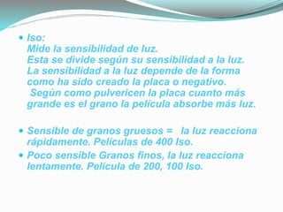  Iso:
Mide la sensibilidad de luz.
Esta se divide según su sensibilidad a la luz.
La sensibilidad a la luz depende de la forma
como ha sido creado la placa o negativo.
Según como pulvericen la placa cuanto más
grande es el grano la película absorbe más luz.
 Sensible de granos gruesos = la luz reacciona
rápidamente. Películas de 400 Iso.
 Poco sensible Granos finos, la luz reacciona
lentamente. Película de 200, 100 Iso.
 