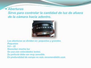  Aberturas
Sirve para controlar la cantidad de luz de afuera
de la cámara hacia adentro.
Las aberturas se dividen en: pequeñas y grandes.
Pequeñas
5.6 – 22
Necesitan mucha luz
Se usa con velocidades lentas.
Su película debe ser muy sensible.
En profundidad de campo es más recomendable usar.
 