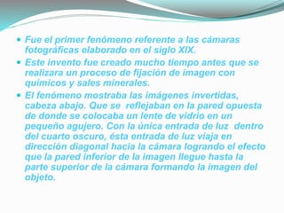  Fue el primer fenómeno referente a las cámaras
fotográficas elaborado en el siglo XIX.
 Este invento fue creado mucho tiempo antes que se
realizara un proceso de fijación de imagen con
químicos y sales minerales.
 El fenómeno mostraba las imágenes invertidas,
cabeza abajo. Que se reflejaban en la pared opuesta
de donde se colocaba un lente de vidrio en un
pequeño agujero. Con la única entrada de luz dentro
del cuarto oscuro, ésta entrada de luz viaja en
dirección diagonal hacia la cámara logrando el efecto
que la pared inferior de la imagen llegue hasta la
parte superior de la cámara formando la imagen del
objeto.
 