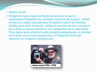  Adams Ansel
 Fotógrafo cuyo origen es Norte Americano, al que le
apasionaba fotografía los paisajes suroeste de su país. Utilizó
el blanco y negro para plasmar la belleza natural de Estados
Unidos para todo el mundo. Utiliza el contrate de luz y sombras
para darle un toque artístico a sus fotografías de la naturaleza.
Para lograr esto utilizó el estilo straight photography, la claridad
de la lente era lo más importante y la fotografía tenía que
aparecer sin ninguna modificación.
 