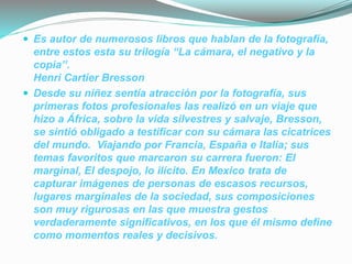  Es autor de numerosos libros que hablan de la fotografía,
entre estos esta su trilogía “La cámara, el negativo y la
copia”.
Henri Cartier Bresson
 Desde su niñez sentía atracción por la fotografía, sus
primeras fotos profesionales las realizó en un viaje que
hizo a África, sobre la vida silvestres y salvaje, Bresson,
se sintió obligado a testificar con su cámara las cicatrices
del mundo. Viajando por Francia, España e Italia; sus
temas favoritos que marcaron su carrera fueron: El
marginal, El despojo, lo ilícito. En Mexico trata de
capturar imágenes de personas de escasos recursos,
lugares marginales de la sociedad, sus composiciones
son muy rigurosas en las que muestra gestos
verdaderamente significativos, en los que él mismo define
como momentos reales y decisivos.
 