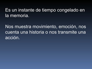 Es un instante de tiempo congelado en la memoria.  Nos muestra movimiento, emoción, nos cuenta una historia o nos transmite una acción.  