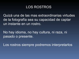 LOS ROSTROS  Quizá una de las mas extraordinarias virtudes de la fotografía sea su capacidad de captar un instante en un rostro.  No hay idioma, no hay cultura, ni raza, ni pasado o presente.  Los rostros siempre podremos interpretarlos  
