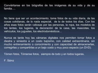 Conviértanse en los biógrafos de las imágenes de su vida y de su familia…. No tiene que ser un acontecimiento, tome fotos de su vida diaria, de las cosas cotidianas, de lo nada especial,  de lo de todos los días. Con los años esas fotos serán valiosas por las personas, la ropa, los modelos de los lentes, los lugares, la decoración de la casa, las mascotas, los vehículos, los juguetes, los electrodomésticos…  Nunca es tarde hoy las cámaras digitales nos permiten tomar fotos a diestra y siniestra a un costo bajísimo, con calidad extraordinaria, sin mucho entrenamiento o conocimiento y con capacidad de almacenarlas, corregirlas y compartirlas a un bajo costo y muy poco espacio (un DVD).  Tómen fotos, Tómense fotos,  siempre de todo y en todos lugares. F. Sáinz  