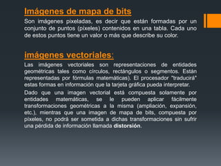 Imágenes de mapa de bits
Son imágenes pixeladas, es decir que están formadas por un
conjunto de puntos (píxeles) contenidos en una tabla. Cada uno
de estos puntos tiene un valor o más que describe su color.
imágenes vectoriales:
Las imágenes vectoriales son representaciones de entidades
geométricas tales como círculos, rectángulos o segmentos. Están
representadas por fórmulas matemáticas). El procesador "traducirá"
estas formas en información que la tarjeta gráfica pueda interpretar.
Dado que una imagen vectorial está compuesta solamente por
entidades matemáticas, se le pueden aplicar fácilmente
transformaciones geométricas a la misma (ampliación, expansión,
etc.), mientras que una imagen de mapa de bits, compuesta por
píxeles, no podrá ser sometida a dichas transformaciones sin sufrir
una pérdida de información llamada distorsión.
 