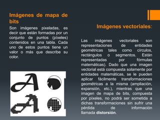 Imágenes de mapa de
bits
Son imágenes pixeladas, es
decir que están formadas por un
conjunto de puntos (píxeles)
contenidos en una tabla. Cada
uno de estos puntos tiene un
valor o más que describe su
color.
Imágenes vectoriales:
Las imágenes vectoriales son
representaciones de entidades
geométricas tales como círculos,
rectángulos o segmentos. Están
representadas por fórmulas
matemáticas). Dado que una imagen
vectorial está compuesta solamente por
entidades matemáticas, se le pueden
aplicar fácilmente transformaciones
geométricas a la misma (ampliación,
expansión, etc.), mientras que una
imagen de mapa de bits, compuesta
por píxeles, no podrá ser sometida a
dichas transformaciones sin sufrir una
pérdida de información
llamada distorsión.
 