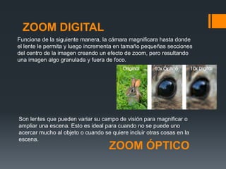 ZOOM ÓPTICO
Son lentes que pueden variar su campo de visión para magnificar o
ampliar una escena. Esto es ideal para cuando no se puede uno
acercar mucho al objeto o cuando se quiere incluir otras cosas en la
escena.
ZOOM DIGITAL
Funciona de la siguiente manera, la cámara magnificara hasta donde
el lente le permita y luego incrementa en tamaño pequeñas secciones
del centro de la imagen creando un efecto de zoom, pero resultando
una imagen algo granulada y fuera de foco.
 
