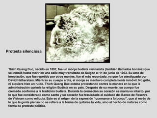 Protesta silenciosa   Thich Quang Duc, nacido en 1897, fue un monje budista vietnamita (también llamados bonzos) que se inmoló hasta morir en una calle muy transitada de Saigon el 11 de junio de 1963. Su acto de inmolación, que fue repetido por otros monjes, fue el más recordado, ya que fue atestiguado por David Halberstam. Mientras su cuerpo ardía, el monje se mantuvo completamente inmóvil. No gritó, ni siquiera hizo un ruido. Thich Quang Duc estaba protestando contra la manera en la que la administración oprimía la religión Budista en su país. Después de su muerte, su cuerpo fue cremado conforme a la tradición budista. Durante la cremación su corazón se mantuvo intacto, por lo que fue considerado como santo y su corazón fue trasladado al cuidado del Banco de Reserva de Vietnam como reliquia. Este es el origen de la expresión “quemarse a lo bonzo”, que al revés de lo que la gente piensa no se refiere a la forma de quitarse la vida, sino al hecho de matarse como forma de protesta política.  