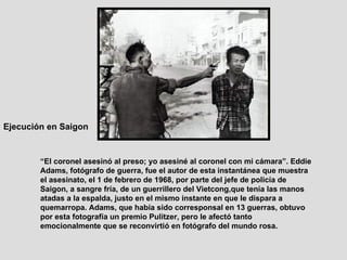 “ El coronel asesinó al preso; yo asesiné al coronel con mi cámara”. Eddie Adams, fotógrafo de guerra, fue el autor de esta instantánea que muestra el asesinato, el 1 de febrero de 1968, por parte del jefe de policía de Saigon, a sangre fría, de un guerrillero del Vietcong,que tenía las manos atadas a la espalda, justo en el mismo instante en que le dispara a quemarropa. Adams, que había sido corresponsal en 13 guerras, obtuvo por esta fotografía un premio Pulitzer, pero le afectó tanto emocionalmente que se reconvirtió en fotógrafo del mundo rosa.  Ejecución en Saigon   