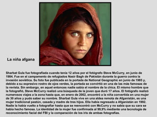 Sharbat Gula fue fotografiada cuando tenía 12 años por el fotógrafo Steve McCurry, en junio de 1984. Fue en el campamento de refugiados Nasir Bagh de Pakistán durante la guerra contra la invasión soviética. Su foto fue publicada en la portada de National Geographic en junio de 1985 y, debido a su expresivo rostro de ojos verdes, la portada se convirtió en una de las más famosas de la revista. Sin embargo, en aquel entonces nadie sabía el nombre de la chica. El mismo hombre que la fotografió, Steve McCurry realizó una búsqueda de la joven que duró 17 años. El fotógrafo realizó numerosos viajes a la zona hasta que, en enero de 2002, encontró a la niña convertida en una mujer de 30 años y pudo saber su nombre. Sharbat Gula vive en una aldea remota de Afganistán, es una mujer tradicional pastún, casada y madre de tres hijos. Ella había regresado a Afganistán en 1992. Nadie la había vuelto a fotografiar hasta que se reencontró con McCurry y no sabía que su cara se había hecho famosa. La identidad de la mujer fue confirmada al 99,9% mediante una tecnología de reconocimiento facial del FBI y la comparación de los iris de ambas fotografías.  La niña afgana   