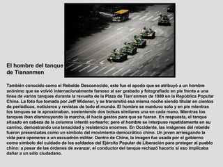 El hombre del tanque de Tiananmen   También conocido como el Rebelde   Desconocido, este fue el apodo que se atribuyó a un hombre anónimo que se volvió internacionalmente famoso al ser grabado y fotografiado en pie frente a una línea de varios tanques durante la revuelta de la Plaza de Tian’anmen de 1989 en la República Popular China. La foto fue tomada por Jeff Widener, y se transmitió esa misma noche siendo titular en cientos de periódicos, noticieros y revistas de todo el mundo. El hombre se mantuvo solo y en pie mientras los tanques se le aproximaban, sosteniendo dos bolsas similares una en cada mano. Mientras los tanques iban disminuyendo la marcha, él hacía gestos para que se fueran. En respuesta, el tanque situado en cabeza de la columna intentó sortearlo; pero el hombre se interpuso repetidamente en su camino, demostrando una tenacidad y resistencia enormes. En Occidente, las imágenes del rebelde fueron presentadas como un símbolo del movimiento democrático chino. Un joven arriesgando la vida para oponerse a un escuadrón militar. Dentro de China, la imagen fue usada por el gobierno como símbolo del cuidado de los soldados del Ejército Popular de Liberación para proteger al pueblo chino: a pesar de las órdenes de avanzar, el conductor del tanque rechazó hacerlo si eso implicaba dañar a un sólo ciudadano.  