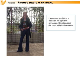 Ángulos :   ÁNGULO MEDIO O NATURAL La cámara se sitúa a la altura de los ojos del personaje. Se utiliza para dar naturalidad a la escena.  