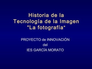 Historia de la
Tecnología de la Imagen
“La fotografía”
PROYECTO de INNOVACIÓN
del
IES GARCÍA MORATO
 