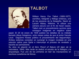 TALBOT
William Henry Fox Talbot (1800-1877),
científico, fotógrafo y filólogo británico, uno
de los pioneros de la fotografía. Nació en
Lacock Abbey, Niltshire. Al utilizar una
cámara oscura con el fin de hacer copias,
Talbot creó un procedimiento químico para
conseguir imágenes en negativo sobre
papel. El 25 de enero de 1839 publicó los detalles de su método
llamado dibujo fotogénico, ocho meses antes de que el pintor francés
Louis Daguerre hiciese público el procedimiento del daguerrotipo.
Ambos sistemas consisten en sumergir la imagen revelada en una
solución salina para fijarla e interrumpir el proceso de revelado y
hacerla así permanente.
Su obra se plasmó en el libro Pencil of Nature (El lápiz de la
naturaleza, 1844). Más tarde se dedicó al estudio de la filología y la
arqueología. Fue uno de los primeros en leer las inscripciones en
escritura cuneiforme de Nínive.
 