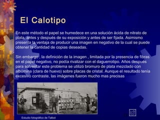11
El Calotipo
En este método el papel se humedece en una solución ácida de nitrato de
plata, antes y después de su exposición y antes de ser fijada. Asimismo
presenta la ventaja de producir una imagen en negativo de la cual se puede
obtener la cantidad de copias deseadas.
Sin embargo , la definición de la imagen , limitada por la presencia de fibras
en el papel negativo, no podía rivalizar con el daguerrotipo. Años después
para solventar este problema se utilizó bromuro de plata mezclado con
albúmina (clara de huevo) sobre placas de cristal. Aunque el resultado tenía
excesivo contraste, las imágenes fueron mucho mas precisas
Estudio fotográfico de Talbot
 