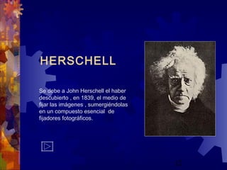 12
HERSCHELL
Se debe a John Herschell el haber
descubierto , en 1839, el medio de
fijar las imágenes , sumergiéndolas
en un compuesto esencial de
fijadores fotográficos.
 