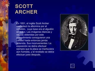 13
SCOTT
ARCHER
En 1851, el inglés Scott Archer
reemplazó la albúmina por el
colodión, cuya base era el algodón
en polvo. Las imágenes blancas y
negras obtenidas por este
procedimiento consiguieron una
calidad hasta entonces jamás
obtenida. Sus inconvenientes: La
exposición se debía efectuar
siempre que la placa se mantuviera
aún húmeda, y el revelado se debía
efectuar justo después.
 
 