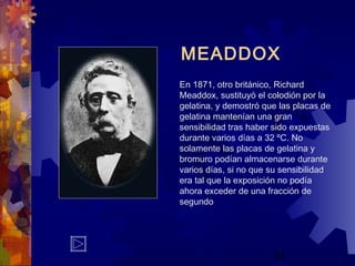14
MEADDOX
En 1871, otro británico, Richard
Meaddox, sustituyó el colodión por la
gelatina, y demostró que las placas de
gelatina mantenían una gran
sensibilidad tras haber sido expuestas
durante varios días a 32 ºC. No
solamente las placas de gelatina y
bromuro podían almacenarse durante
varios días, si no que su sensibilidad
era tal que la exposición no podía
ahora exceder de una fracción de
segundo
 
