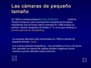 Las cámaras de pequeño
tamaño
En 1880 el estadounidense fundó la
“Kodak Company” para la producción industrial de las placas
fotográficas que él mismo había inventado.En 1888 produjo su
primera cámara fotográfica (la Kodak nº 1), en la que introdujo la
primera película de nitrocelulosa.
George Eastman
La empresa alemana Leitz comercializa en 1925 la cámara de
pequeño formato “Leica”.
Las nuevas películas fotograficas , muy sensibles a la luz y de grano
fino, permiten sin merma de calidad emplear negativos mucho
menores que los utilizados hasta entonces
 