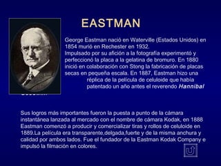 George Eastman nació en Waterville (Estados Unidos) en
1854 murió en Rechester en 1932.
Impulsado por su afición a la fotografía experimentó y
perfeccionó la placa a la gelatina de bromuro. En 1880
inició en colaboración con Stong la fabricación de placas
secas en pequeña escala. En 1887, Eastman hizo una
réplica de la película de celuloide que había
inventado y patentado un año antes el reverendo Hannibal
Goodwin.
Sus logros más importantes fueron la puesta a punto de la cámara
instantánea lanzada al mercado con el nombre de cámara Kodak, en 1888
Eastman comenzó a producir y comercializar tiras y rollos de celuloide en
1889.La película era transparente,delgada,fuerte y de la misma anchura y
calidad por ambos lados. Fue el fundador de la Eastman Kodak Company e
impulsó la filmación en colores.
EASTMAN
 