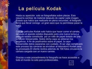 17
La película Kodak
Hasta su aparición solo se fotografiaba sobre placas. Esto
requería cambiar de material después de captar cada imagen.
Puesto que había que realizarlo en plena oscuridad, el fotógrafo
tenía que llevar consigo un gran saco que no permitiese pasar la
luz.
Con las películas Kodak solo había que hacer correr el carrete,
después el aparato estaba dispuesto para una nueva toma.La
película estaba constituida por un rollo de papel dotado de una
emulsión fotosensible. Sobre dicha capa se obtienen los
negativos. A fin de positivarlos sobre el papel, la capa
fotosensible debía separarse con cuidado. Al ser algo complicado
este proceso las cámaras se enviaban al laboratorio Kodak para
su procesado.El cliente recibía además de 100 fotos circulares la
cámara cargada con un nuevo carrete.
Gracias a este procedimiento la fotografía se hace accesible a
todo el mundo no solo para profesionales.
 