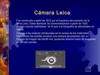 18
Cámara Leica
Fue construida a partir de 1913 por el mecánico de precisión de la
firma Leitz, Oskar Barnack. Su comercialización a partir de 1925
planteó nuevos estándares en lo que a la fotografía de aficionados se
refiere.
Gracias a las mejoras introducidas en el campo de los materiales
fotográficos fue posible construir una cámara de precisión con un
formato de imagen de 24x36 mm, pudiendo obtener hasta 36 imágenes
en un solo carrete.
 