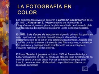 19
LA FOTOGRAFÍA EN
COLOR
Las primeras tentativas se debieron a Edmond Becquerel en 1848.
En 1851 , Niepce de S. Victor (sobrino del inventor de la
fotografía) consiguió una placa de plata recubierta de cloruro de plata
que reproducía directamente los colores , pero de forma inestable.
 
En 1869, Luis Ducos de Hauron consiguió la primera fotografía en
color, aplicando el principio demostrado por Maxwell de la
descomposición de la luz en tres colores fundamentales .Realizó tres
fotos de un mismo sujeto, a través de una filtro cada vez, obteniendo
tres positivos y superponiendo exactamente las tres imágenes,
obtuvo la restitución de los colores.
 
  El físico Gabriel Lippman recibió en 1906 el Premio Nobel por
haber descubierto en 1891 el medio de obtener fotos directamente en
colores sobre una sola placa. Por ser demasiado complejo este
invento permaneció en el laboratorio no pudiéndose obtener un
resultado comercial
 