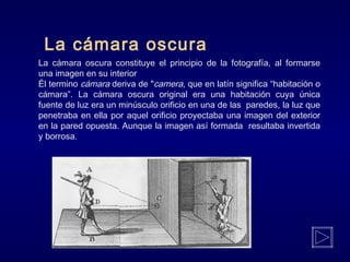 La cámara oscura
La cámara oscura constituye el principio de la fotografía, al formarse
una imagen en su interior
Él termino cámara deriva de "camera, que en latín significa “habitación o
cámara”. La cámara oscura original era una habitación cuya única
fuente de luz era un minúsculo orificio en una de las paredes, la luz que
penetraba en ella por aquel orificio proyectaba una imagen del exterior
en la pared opuesta. Aunque la imagen así formada resultaba invertida
y borrosa.
 