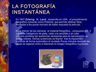 20
LA FOTOGRAFÍA
INSTANTÁNEA
En 1947 Edwing H. Land , desarrolla en USA el procedimiento
fotográfico conocido como Polaroid, que permite obtener fotos
reveladas a los pocos minutos de haber expuesto la película.
En el interior de las cámaras el material fotográfico , compuesto por 3
capas de halogenuro de plata, cada una sensible a un color
primario,contiene las sustancias necesarias para la reproducción de
dichos colores. Dichas sustancias se liberan tras la exposición,
iniciando de forma automática el revelado.Pocos minutos después las
capas se separan entre sí liberando la imagen fotográfica registrada.
 