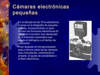 21
Cámaras electrónicas
pequeñas
En la década de los 70 la electrónica
irrumpe en la fotografía de pequeño
formato, incorporándose un gran
número de funciones electrónicas.El
elemento innovador mas destacado
es el fotómetro automático que
regula el diafragma o el tiempo de
exposición
Poco después el microprocesador
pasa a formar parte de las cámaras
mas innovadoras, controlando el
arrastre, el ajuste de sensibilidad o
el flash electrónico.
 