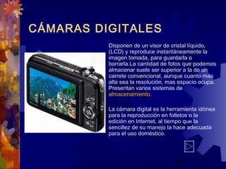 22
CÁMARAS DIGITALES
Disponen de un visor de cristal líquido,
(LCD) y reproduce instantáneamente la
imagen tomada, para guardarla o
borrarla.La cantidad de fotos que podemos
almacenar suele ser superior a la de un
carrete convencional, aunque cuanto mas
alta sea la resolución, mas espacio ocupa.
Presentan varios sistemas de
almacenamiento.
La cámara digital es la herramienta idónea
para la reproducción en folletos o la
edición en Internet, al tiempo que la
sencillez de su manejo la hace adecuada
para el uso doméstico.
 