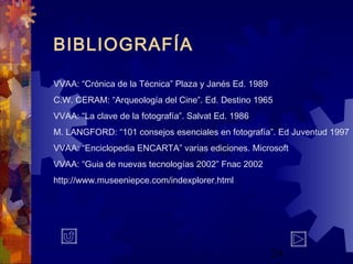 24
VVAA: “Crónica de la Técnica” Plaza y Janés Ed. 1989
C.W. CERAM: “Arqueología del Cine”. Ed. Destino 1965
VVAA: “La clave de la fotografía”. Salvat Ed. 1986
M. LANGFORD: “101 consejos esenciales en fotografía”. Ed Juventud 1997
VVAA: “Enciclopedia ENCARTA” varias ediciones. Microsoft
VVAA: “Guia de nuevas tecnologías 2002” Fnac 2002
http://www.museeniepce.com/indexplorer.html
BIBLIOGRAFÍA
 
