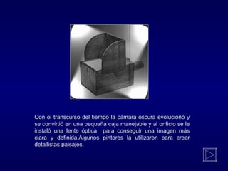Con el transcurso del tiempo la cámara oscura evolucionó y
se convirtió en una pequeña caja manejable y al orificio se le
instaló una lente óptica para conseguir una imagen más
clara y definida.Algunos pintores la utilizaron para crear
detallistas paisajes.
 