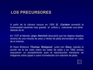 LOS PRECURSORES
A partir de la cámara oscura en 1550 G. Cardem aumentó la
luminosidad haciendo mas grande el orificio y colocando una lente
delante de él.
En 1727 el Alemán Joan Heinlich descubrió que los objetos dejados
encima de una mezcla de yeso y nitrato de plata provocaban un calco
de si mismos.
El físico Británico Thomas Wedgood junto con Davy, estudio la
acción de la luz solar sobre las sales de plata y en 1802 ambos
expusieron un procedimiento para la reproducción transitoria de
imágenes sobre papel o cuero humedecido con solución de plata.
 