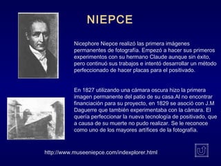 Nicephore Niepce realizó las primera imágenes
permanentes de fotografía. Empezó a hacer sus primeros
experimentos con su hermano Claude aunque sin éxito,
pero continuó sus trabajos e intentó desarrollar un método
perfeccionado de hacer placas para el positivado.
En 1827 utilizando una cámara oscura hizo la primera
imagen permanente del patio de su casa.Al no encontrar
financiación para su proyecto, en 1829 se asoció con J.M
Daguerre que también experimentaba con la cámara. El
quería perfeccionar la nueva tecnología de positivado, que
a causa de su muerte no pudo realizar. Se le reconoce
como uno de los mayores artífices de la fotografía.
NIEPCE
http://www.museeniepce.com/indexplorer.html
 