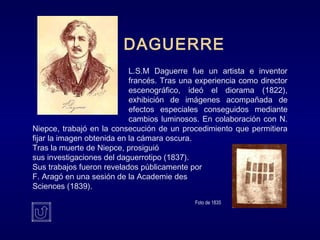 DAGUERRE
L.S.M Daguerre fue un artista e inventor
francés. Tras una experiencia como director
escenográfico, ideó el diorama (1822),
exhibición de imágenes acompañada de
efectos especiales conseguidos mediante
cambios luminosos. En colaboración con N.
Niepce, trabajó en la consecución de un procedimiento que permitiera
fijar la imagen obtenida en la cámara oscura.
Tras la muerte de Niepce, prosiguió
sus investigaciones del daguerrotipo (1837).
Sus trabajos fueron revelados públicamente por
F. Aragó en una sesión de la Academie des
Sciences (1839).
Foto de 1835
 