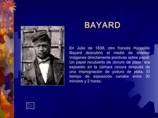 8
BAYARD
En Julio de 1839, otro francés Hyppolite
Bayard descubrió el medio de obtener
imágenes directamente positivas sobre papel.
Un papel recubierto de cloruro de plata era
expuesto en la cámara oscura después de
una impregnación de yoduro de plata. El
tiempo de exposición variaba entre 30
minutos y 2 horas.
 