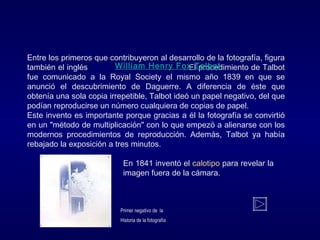 Entre los primeros que contribuyeron al desarrollo de la fotografía, figura
también el inglés . El procedimiento de Talbot
fue comunicado a la Royal Society el mismo año 1839 en que se
anunció el descubrimiento de Daguerre. A diferencia de éste que
obtenía una sola copia irrepetible, Talbot ideó un papel negativo, del que
podían reproducirse un número cualquiera de copias de papel.
Este invento es importante porque gracias a él la fotografía se convirtió
en un "método de multiplicación" con lo que empezó a alienarse con los
modernos procedimientos de reproducción. Además, Talbot ya había
rebajado la exposición a tres minutos.
En 1841 inventó el calotipo para revelar la
imagen fuera de la cámara.
William Henry Fox Talbot
Primer negativo de la
Historia de la fotografía
 