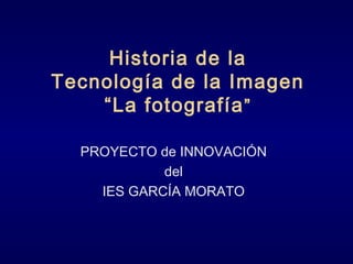Historia de la
Tecnología de la Imagen
“La fotografía”
PROYECTO de INNOVACIÓN
del
IES GARCÍA MORATO
 