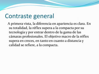 Contraste general  A primera vista, la diferencia en apariencia es clara. En su totalidad, la réflex supera a la compacta por su tecnología y por entrar dentro de la gama de las cámaras profesionales. El objetivo macro de la réflex supera en creces, en tanto en cuanto a distancia y calidad se refiere, a la compacta. 