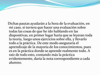   Dichas pautas ayudarán a la hora de la evaluación, en mi caso, si tuviera que hacer una evaluación sobre todas las cosas de que he ido hablando en las diapositivas, en primer lugar haría que se leyeran toda la teoría, luego unos ejercicios sobre ella, y llevarlo todo a la práctica. De este modo aseguraría el aprendizaje de la mayoría de los conocimientos, pues es en la práctica donde se aprende realmente todo. A raíz de todo esto, contando más la práctica evidentemente, daría la nota correspondiente a cada alumno.