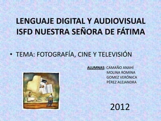 LENGUAJE DIGITAL Y AUDIOVISUAL
 ISFD NUESTRA SEÑORA DE FÁTIMA

• TEMA: FOTOGRAFÍA, CINE Y TELEVISIÓN
                       ALUMNAS: CAMAÑO ANAHÍ
                                MOLINA ROMINA
                                GOMEZ VERÓNICA
                                PÉREZ ALEJANDRA




                                 2012
 