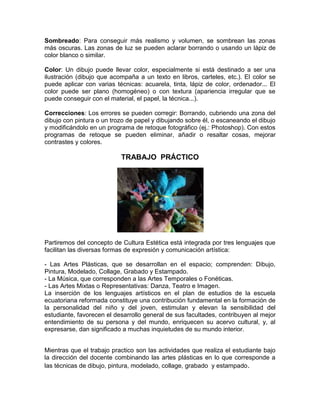 Sombreado: Para conseguir más realismo y volumen, se sombrean las zonas
más oscuras. Las zonas de luz se pueden aclarar borrando o usando un lápiz de
color blanco o similar.

Color: Un dibujo puede llevar color, especialmente si está destinado a ser una
ilustración (dibujo que acompaña a un texto en libros, carteles, etc.). El color se
puede aplicar con varias técnicas: acuarela, tinta, lápiz de color, ordenador... El
color puede ser plano (homogéneo) o con textura (apariencia irregular que se
puede conseguir con el material, el papel, la técnica...).

Correcciones: Los errores se pueden corregir: Borrando, cubriendo una zona del
dibujo con pintura o un trozo de papel y dibujando sobre él, o escaneando el dibujo
y modificándolo en un programa de retoque fotográfico (ej.: Photoshop). Con estos
programas de retoque se pueden eliminar, añadir o resaltar cosas, mejorar
contrastes y colores.

                           TRABAJO PRÁCTICO




Partiremos del concepto de Cultura Estética está integrada por tres lenguajes que
facilitan las diversas formas de expresión y comunicación artística:

- Las Artes Plásticas, que se desarrollan en el espacio; comprenden: Dibujo,
Pintura, Modelado, Collage, Grabado y Estampado.
- La Música, que corresponden a las Artes Temporales o Fonéticas.
- Las Artes Mixtas o Representativas: Danza, Teatro e Imagen.
La inserción de los lenguajes artísticos en el plan de estudios de la escuela
ecuatoriana reformada constituye una contribución fundamental en la formación de
la personalidad del niño y del joven, estimulan y elevan la sensibilidad del
estudiante, favorecen el desarrollo general de sus facultades, contribuyen al mejor
entendimiento de su persona y del mundo, enriquecen su acervo cultural, y, al
expresarse, dan significado a muchas inquietudes de su mundo interior.


Mientras que el trabajo practico son las actividades que realiza el estudiante bajo
la dirección del docente combinando las artes plásticas en lo que corresponde a
las técnicas de dibujo, pintura, modelado, collage, grabado y estampado .
 