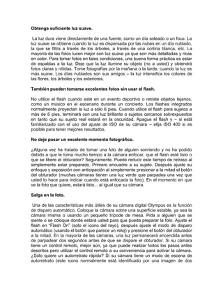 Obtenga suficiente luz suave.

 La luz dura viene directamente de una fuente, como un día soleado o un foco. La
luz suave se obtiene cuando la luz es dispersada por las nubes en un día nublado,
la que se filtra a través de los árboles, a través de una cortina blanca, etc. La
mayoría de las fotos lucen mejor con luz suave ya que son más detalladas y ricas
en color. Para tomar fotos en tales condiciones, una buena forma práctica es estar
de espaldas a la luz. Deje que la luz ilumine su objeto (no a usted) y obtendrá
fotos claras y nítidas. Tome fotografías por la mañana o la tarde, cuando la luz es
más suave. Los días nublados son sus amigos – la luz intensifica los colores de
las flores, los árboles y los exteriores.

También pueden tomarse excelentes fotos sin usar el flash.

No utilice el flash cuando esté en un evento deportivo o retrate objetos lejanos,
como un músico en el escenario durante un concierto. Los flashes integrados
normalmente proyectan la luz a sólo 6 pies. Cuando utilice el flash para sujetos a
más de 6 pies, terminará con una luz brillante o sujetos cercanos sobrexpuestos
en tanto que su sujeto real estará en la oscuridad. Apague el flash y – si está
familiarizado con el uso del ajuste de ISO de su cámara – elija ISO 400 si es
posible para tener mejores resultados.

No deje pasar un excelente momento fotográfico.

¿Alguna vez ha tratado de tomar una foto de alguien sonriendo y no ha podido
debido a que le toma mucho tiempo a la cámara enfocar, que el flash esté listo o
que se libere el obturador? Seguramente. Puede reducir este tiempo de retraso al
simplemente estar preparado. Primero encuadre a su sujeto. Después ajuste su
enfoque y exposición con anticipación al simplemente presionar a la mitad el botón
del obturador (muchas cámaras tienen una luz verde que parpadea una vez que
usted lo hace para indicar cuando está enfocada la foto). En el momento en que
ve la foto que quiere, estará listo... al igual que su cámara.

Salga en la foto.

 Una de las características más útiles de su cámara digital Olympus es la función
de disparo automático. Coloque la cámara sobre una superficie estable, ya sea la
cámara misma o usando un pequeño trípode de mesa. Pida a alguien que se
siente o se coloque donde estará usted para que pueda preparar la foto. Ajuste el
flash en “Flash On” (solo el icono del rayo), después ajuste el modo de disparo
automático (usando el botón que parece un reloj) y presione el botón del obturador
a la mitad. En la mayoría de las cámaras, una luz permanecerá encendida antes
de parpadear dos segundos antes de que se dispare el obturador. Si su cámara
tiene un control remoto, mejor aún, ya que puede realizar todos los pasos antes
descritos pero utilizar el control remoto a su conveniencia para activar la cámara.
¿Sólo quiere un autorretrato rápido? Si su cámara tiene un modo de escena de
autorretrato (este icono normalmente está identificado por una imagen de dos
 