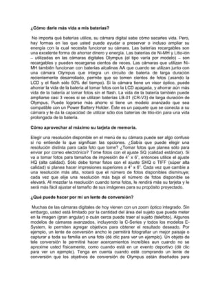 ¿Cómo darle más vida a mis baterías?

 No importa qué baterías utilice, su cámara digital sabe cómo sacarles vida. Pero,
hay formas en las que usted puede ayudar a preservar o incluso ampliar su
energía con la cual necesita funcionar su cámara. Las baterías recargables son
una excelente forma de ahorrar dinero y energía. Las baterías de Ni-MH y Litio-ión
– utilizadas en las cámaras digitales Olympus (el tipo varía por modelo) – son
recargables y pueden recargarse cientos de veces. Las cámaras que utilizan Ni-
MH también funcionan con baterías alcalinas AA que cuando se utilizan junto con
una cámara Olympus que integra un circuito de batería de larga duración
recientemente desarrollado, permite que se tomen cientos de fotos (usando la
LCD y el flash sólo 50% del tiempo). Si la cámara tiene un visor óptico, puede
ahorrar la vida de la batería al tomar fotos con la LCD apagada, y ahorrar aún más
vida de la batería al tomar fotos sin el flash. La vida de la batería también puede
ampliarse casi 3 veces si se utilizan baterías LB-01 (CR-V3) de larga duración de
Olympus. Puede lograrse más ahorro si tiene un modelo avanzado que sea
compatible con un Power Battery Holder. Éste es un paquete que se conecta a su
cámara y le da la capacidad de utilizar sólo dos baterías de litio-ión para una vida
prolongada de la batería.

Cómo aprovechar al máximo su tarjeta de memoria.

Elegir una resolución disponible en el menú de su cámara puede ser algo confuso
si no entiende lo que significan las opciones. ¿Sabía que puede elegir una
resolución distinta para cada foto que tome? ¿Tomar fotos que planea sólo para
enviar por correo electrónico? Tome fotos con el ajuste SQ (calidad estándar). Si
va a tomar fotos para tamaños de impresión de 4” x 6”, entonces utilice el ajuste
HQ (alta calidad). Sólo debe tomar fotos con el ajuste SHQ o TIFF (súper alta
calidad) si planea hacer impresiones superiores a 4” x 6”. Cada vez que cambie a
una resolución más alta, notará que el número de fotos disponibles disminuye;
cada vez que elije una resolución más baja el número de fotos disponible se
elevará. Al mezclar la resolución cuando toma fotos, le rendirá más su tarjeta y le
será más fácil ajustar el tamaño de sus imágenes para su propósito proyectado.

¿Qué puede hacer por mí un lente de conversión?

 Muchas de las cámaras digitales de hoy vienen con un zoom óptico integrado. Sin
embargo, usted está limitado por la cantidad del área del sujeto que puede meter
en la imagen (gran angular) o cuán cerca puede traer al sujeto (telefoto). Algunos
modelos de cámaras avanzados, incluyendo la C-Series y todos los modelos E-
System, le permiten agregar objetivos para obtener el resultado deseado. Por
ejemplo, un lente de conversión ancho le permitirá fotografiar un mejor paisaje o
capturar a toda su familia en una foto (dé clic para ver un ejemplo). Un objeto de
tele conversión le permitirá hacer acercamientos increíbles aun cuando no se
aproxime usted físicamente, como cuando está en un evento deportivo (dé clic
para ver un ejemplo). Tenga en cuenta cuando esté comprando un lente de
conversión que los objetivos de conversión de Olympus están diseñados para
 