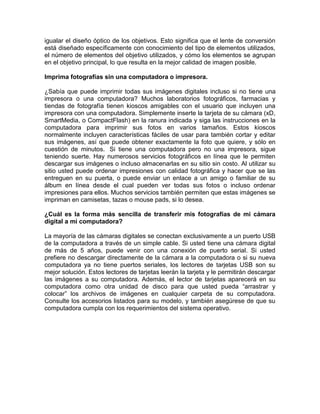 igualar el diseño óptico de los objetivos. Esto significa que el lente de conversión
está diseñado específicamente con conocimiento del tipo de elementos utilizados,
el número de elementos del objetivo utilizados, y cómo los elementos se agrupan
en el objetivo principal, lo que resulta en la mejor calidad de imagen posible.

Imprima fotografías sin una computadora o impresora.

¿Sabía que puede imprimir todas sus imágenes digitales incluso si no tiene una
impresora o una computadora? Muchos laboratorios fotográficos, farmacias y
tiendas de fotografía tienen kioscos amigables con el usuario que incluyen una
impresora con una computadora. Simplemente inserte la tarjeta de su cámara (xD,
SmartMedia, o CompactFlash) en la ranura indicada y siga las instrucciones en la
computadora para imprimir sus fotos en varios tamaños. Estos kioscos
normalmente incluyen características fáciles de usar para también cortar y editar
sus imágenes, así que puede obtener exactamente la foto que quiere, y sólo en
cuestión de minutos. Si tiene una computadora pero no una impresora, sigue
teniendo suerte. Hay numerosos servicios fotográficos en línea que le permiten
descargar sus imágenes o incluso almacenarlas en su sitio sin costo. Al utilizar su
sitio usted puede ordenar impresiones con calidad fotográfica y hacer que se las
entreguen en su puerta, o puede enviar un enlace a un amigo o familiar de su
álbum en línea desde el cual pueden ver todas sus fotos o incluso ordenar
impresiones para ellos. Muchos servicios también permiten que estas imágenes se
impriman en camisetas, tazas o mouse pads, si lo desea.

¿Cuál es la forma más sencilla de transferir mis fotografías de mi cámara
digital a mi computadora?

La mayoría de las cámaras digitales se conectan exclusivamente a un puerto USB
de la computadora a través de un simple cable. Si usted tiene una cámara digital
de más de 5 años, puede venir con una conexión de puerto serial. Si usted
prefiere no descargar directamente de la cámara a la computadora o si su nueva
computadora ya no tiene puertos seriales, los lectores de tarjetas USB son su
mejor solución. Estos lectores de tarjetas leerán la tarjeta y le permitirán descargar
las imágenes a su computadora. Además, el lector de tarjetas aparecerá en su
computadora como otra unidad de disco para que usted pueda “arrastrar y
colocar” los archivos de imágenes en cualquier carpeta de su computadora.
Consulte los accesorios listados para su modelo, y también asegúrese de que su
computadora cumpla con los requerimientos del sistema operativo.
 