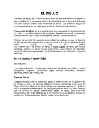 EL DIBUJO
Concepto de dibujo: es la representación lineal en dos dimensiones de objetos o
ideas, empleando la mano para hacerlo. En general se usa el papel y el lápiz para
realizarlo, aunque existen otros materiales de dibujo. Los primeros dibujos los
podemos encontrar en las cavernas y provienen de la época prehistórica.

El concepto de dibujo es una técnica lineal que representa en dos dimensiones
un objeto o una idea, utilizando la mano para hacerlo (aún en el computador).
Por lo general se usa el papel como soporte, y el lápiz como instrumento.

El dibujo es un modo de comunicarse sin utilizar las palabras, ya que no depende
del idioma para ser comprendido, podemos contar una historia mediante dibujos,
como                  ocurre               con                los               cómics.
Hay muchos tipos de dibujo: el dibujo a mano alzada (croquis, del natural,
caricatura, artístico), el dibujo técnico (geométrico, arquitectónico, con plantillas,
industrial), el dibujo por ordenador o digital (realizado con los diferentes programas
de dibujo).

Instrumentos y materiales
Instrumentos

Los instrumentos más comunes para dibujar son: los lápices de grafito, la pluma
estilográfica, crayones, carboncillos, regla, compás, escuadras, temperas,
acuarelas, lápices de colores , etc.

Soportes físicos

El soporte físico puede ser cualquiera, desde la antigüedad se ha ido pasando de
un formato a otro, y se han ido utilizando diversos atendiendo a los fines del
dibujo. Los más utilizados en la actualidad son aquellos basados en papel y/o
cartón, aunque la variedad llega a ser tan ingente que es difícil concretar. Según a
que se destine el dibujo, encontramos desde el lienzo para una obra
representativa con fines decorativos, o el polipropileno para plasmar dibujos en
carteles con fines publicitarios. Existen muchos tipos de dibujos.
 